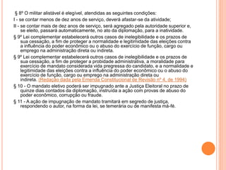 § 8º O militar alistável é elegível, atendidas as seguintes condições:
I - se contar menos de dez anos de serviço, deverá afastar-se da atividade;
II - se contar mais de dez anos de serviço, será agregado pela autoridade superior e,
se eleito, passará automaticamente, no ato da diplomação, para a inatividade.
§ 9º Lei complementar estabelecerá outros casos de inelegibilidade e os prazos de
sua cessação, a fim de proteger a normalidade e legitimidade das eleições contra
a influência do poder econômico ou o abuso do exercício de função, cargo ou
emprego na administração direta ou indireta.
§ 9º Lei complementar estabelecerá outros casos de inelegibilidade e os prazos de
sua cessação, a fim de proteger a probidade administrativa, a moralidade para
exercício de mandato considerada vida pregressa do candidato, e a normalidade e
legitimidade das eleições contra a influência do poder econômico ou o abuso do
exercício de função, cargo ou emprego na administração direta ou
indireta. (Redação dada pela Emenda Constitucional de Revisão nº 4, de 1994)
§ 10 - O mandato eletivo poderá ser impugnado ante a Justiça Eleitoral no prazo de
quinze dias contados da diplomação, instruída a ação com provas de abuso do
poder econômico, corrupção ou fraude.
§ 11 - A ação de impugnação de mandato tramitará em segredo de justiça,
respondendo o autor, na forma da lei, se temerária ou de manifesta má-fé.
 