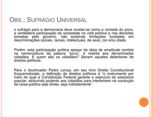 OBS.: SUFRÁGIO UNIVERSAL
o sufrágio para a democracia deve revelar-se como a vontade do povo,
a verdadeira participação da sociedade na vida política e nas decisões
tomadas pelo governo, não existindo limitações fundadas em
descriminações sociais, raciais, intelectuais, de sexo, cor e/ou idade.
Porém, esta participação política apesar da ideia de amplitude contida
na nomenclatura da palavra “povo”, é restrita aos denominados
cidadãos. E quem são os cidadãos? Seriam aqueles detentores de
direitos políticos.
Para o doutrinador Pedro Lenza, em seu livro Direito Constitucional
Esquematizado, a definição de direitos políticos é “o instrumento por
meio do qual a Constituição Federal garante o exercício da soberania
popular, atribuindo poderes aos cidadãos para interferirem na condução
da coisa pública seja direta, seja indiretamente”.
 