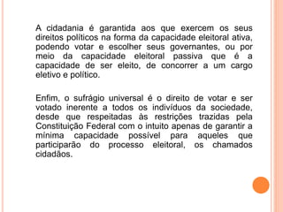 A cidadania é garantida aos que exercem os seus
direitos políticos na forma da capacidade eleitoral ativa,
podendo votar e escolher seus governantes, ou por
meio da capacidade eleitoral passiva que é a
capacidade de ser eleito, de concorrer a um cargo
eletivo e político.
Enfim, o sufrágio universal é o direito de votar e ser
votado inerente a todos os indivíduos da sociedade,
desde que respeitadas às restrições trazidas pela
Constituição Federal com o intuito apenas de garantir a
mínima capacidade possível para aqueles que
participarão do processo eleitoral, os chamados
cidadãos.
 