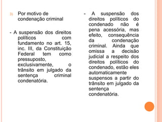 3) Por motivo de
condenação criminal
- A suspensão dos direitos
políticos com
fundamento no art. 15,
inc. III, da Constituição
Federal tem como
pressuposto,
exclusivamente, o
trânsito em julgado da
sentença criminal
condenatória.
- A suspensão dos
direitos políticos do
condenado não é
pena acessória, mas
efeito, consequência
da condenação
criminal. Ainda que
omissa a decisão
judicial a respeito dos
direitos políticos do
condenado, estão eles
automaticamente
suspensos a partir do
trânsito em julgado da
sentença
condenatória.
 