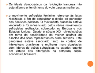  Os ideais democráticos da revolução francesa não
estendiam o entendimento do voto para as mulheres.
 o movimento sufragista feminino refere-se às lutas
realizadas a fim de conquistar o direito de participar
das decisões políticas. O movimento brasileiro esteve
vinculado e foi influenciado pelos vários movimentos
sufragistas realizados, sobretudo, na Europa e nos
Estados Unidos. Desde o século XIX reivindicações
em torno da possibilidade da mulher usufruir da
escolha dos seus representantes eram sentidas. Este
panorama esteve associado tanto ao contato de
intelectuais brasileiras e mulheres mais abastadas
com líderes de ações sufragistas no exterior, quanto
em virtude das alterações na estrutura sócio-
econômica brasileira.
 