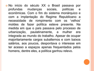  No início do século XX o Brasil passava por
profundas mudanças sociais, políticas e
econômicas. Com o fim do sistema monárquico e
com a implantação do Regime Republicano a
necessidade de rompimento com os ‘velhos’
moldes de fazer política esteve presente. Na
medida em que o país passava pelo processo de
urbanização, paulatinamente, a mulher era
integrada ao mundo do trabalho. Apesar de ocupar
majoritariamente cargos subalternos e com baixos
salários, aos poucos, despontava o interesse em
ter acesso a espaços apenas frequentados pelos
homens, dentre eles, a política ganhou relevo.
 