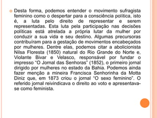  Desta forma, podemos entender o movimento sufragista
feminino como o despertar para a consciência política, isto
é, a luta pelo direito de representar e serem
representadas. Esta luta pela participação nas decisões
políticas está atrelada a própria lutar da mulher por
conduzir a sua vida e seu destino. Algumas precursoras
contribuíram para a gestação de movimentos encabeçados
por mulheres. Dentre elas, podemos citar a abolicionista
Nilsa Floresta (1850) natural do Rio Grande do Norte e,
Violante Bivar e Velasco, responsável por fundar o
impresso “O Jornal das Senhoras” (1852), o primeiro jornal
dirigido por mulheres no estado da Bahia. Podemos ainda
fazer menção a mineira Francisca Senhorinha da Motta
Diniz que, em 1873 criou o jornal “O sexo feminino”. O
referido jornal reivindicava o direito ao voto e apresentava-
se como feminista.
 