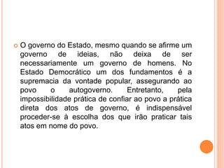  O governo do Estado, mesmo quando se afirme um
governo de ideias, não deixa de ser
necessariamente um governo de homens. No
Estado Democrático um dos fundamentos é a
supremacia da vontade popular, assegurando ao
povo o autogoverno. Entretanto, pela
impossibilidade prática de confiar ao povo a prática
direta dos atos de governo, é indispensável
proceder-se à escolha dos que irão praticar tais
atos em nome do povo.
 