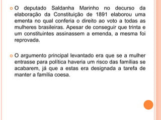  O deputado Saldanha Marinho no decurso da
elaboração da Constituição de 1891 elaborou uma
ementa no qual conferia o direito ao voto a todas as
mulheres brasileiras. Apesar de conseguir que trinta e
um constituintes assinassem a emenda, a mesma foi
reprovada.
 O argumento principal levantado era que se a mulher
entrasse para política haveria um risco das famílias se
acabarem, já que a estas era designada a tarefa de
manter a família coesa.
 