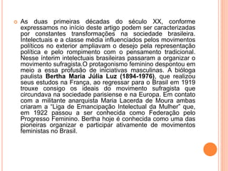  As duas primeiras décadas do século XX, conforme
expressamos no início deste artigo podem ser caracterizadas
por constantes transformações na sociedade brasileira.
Intelectuais e a classe média influenciados pelos movimentos
políticos no exterior ampliavam o desejo pela representação
política e pelo rompimento com o pensamento tradicional.
Nesse ínterim intelectuais brasileiras passaram a organizar o
movimento sufragista.O protagonismo feminino despontou em
meio a essa profusão de iniciativas masculinas. A bióloga
paulista Bertha Maria Júlia Luz (1894-1976), que realizou
seus estudos na França, ao regressar para o Brasil em 1919
trouxe consigo os ideais do movimento sufragista que
circundava na sociedade parisiense e na Europa. Em contato
com a militante anarquista Maria Lacerda de Moura ambas
criaram a “Liga de Emancipação Intelectual da Mulher” que,
em 1922 passou a ser conhecida como Federação pelo
Progresso Feminino. Bertha hoje é conhecida como uma das
pioneiras organizar e participar ativamente de movimentos
feministas no Brasil.
 