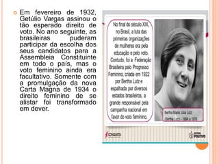  Em fevereiro de 1932,
Getúlio Vargas assinou o
tão esperado direito de
voto. No ano seguinte, as
brasileiras puderam
participar da escolha dos
seus candidatos para a
Assembleia Constituinte
em todo o país, mas o
voto feminino ainda era
facultativo. Somente com
a promulgação da nova
Carta Magna de 1934 o
direito feminino de se
alistar foi transformado
em dever.
 
