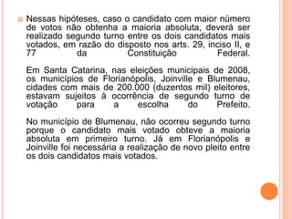  Nessas hipóteses, caso o candidato com maior número
de votos não obtenha a maioria absoluta, deverá ser
realizado segundo turno entre os dois candidatos mais
votados, em razão do disposto nos arts. 29, inciso II, e
77 da Constituição Federal.
Em Santa Catarina, nas eleições municipais de 2008,
os municípios de Florianópolis, Joinville e Blumenau,
cidades com mais de 200.000 (duzentos mil) eleitores,
estavam sujeitos à ocorrência de segundo turno de
votação para a escolha do Prefeito.
No município de Blumenau, não ocorreu segundo turno
porque o candidato mais votado obteve a maioria
absoluta em primeiro turno. Já em Florianópolis e
Joinville foi necessária a realização de novo pleito entre
os dois candidatos mais votados.
 