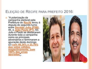 ELEIÇÃO DE RECIFE PARA PREFEITO 2016:
 “A polarização da
campanha eleitoral pela
Prefeitura do Recife levou à
disputa do segundo turno
entre Geraldo Julio (PSB),
45, e João Paulo (PT), 63.
Julio e Paulo se destacaram
durante toda a campanha
como os principais
adversários e terminaram a
apuração deste domingo
(2) com 49,34% e 23,76%
dos votos válidos,
respectivamente, com
100% das urnas
apuradas”.
 