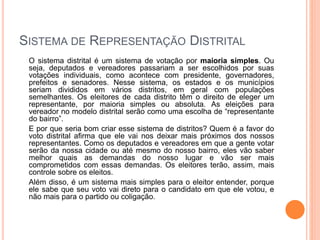 SISTEMA DE REPRESENTAÇÃO DISTRITAL
O sistema distrital é um sistema de votação por maioria simples. Ou
seja, deputados e vereadores passariam a ser escolhidos por suas
votações individuais, como acontece com presidente, governadores,
prefeitos e senadores. Nesse sistema, os estados e os municípios
seriam divididos em vários distritos, em geral com populações
semelhantes. Os eleitores de cada distrito têm o direito de eleger um
representante, por maioria simples ou absoluta. As eleições para
vereador no modelo distrital serão como uma escolha de “representante
do bairro”.
E por que seria bom criar esse sistema de distritos? Quem é a favor do
voto distrital afirma que ele vai nos deixar mais próximos dos nossos
representantes. Como os deputados e vereadores em que a gente votar
serão da nossa cidade ou até mesmo do nosso bairro, eles vão saber
melhor quais as demandas do nosso lugar e vão ser mais
comprometidos com essas demandas. Os eleitores terão, assim, mais
controle sobre os eleitos.
Além disso, é um sistema mais simples para o eleitor entender, porque
ele sabe que seu voto vai direto para o candidato em que ele votou, e
não mais para o partido ou coligação.
 