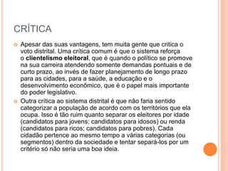 CRÍTICA
 Apesar das suas vantagens, tem muita gente que critica o
voto distrital. Uma crítica comum é que o sistema reforça
o clientelismo eleitoral, que é quando o político se promove
na sua carreira atendendo somente demandas pontuais e de
curto prazo, ao invés de fazer planejamento de longo prazo
para as cidades, para a saúde, a educação e o
desenvolvimento econômico, que é o papel mais importante
do poder legislativo.
 Outra crítica ao sistema distrital é que não faria sentido
categorizar a população de acordo com os territórios que ela
ocupa. Isso é tão ruim quanto separar os eleitores por idade
(candidatos para jovens; candidatos para idosos) ou renda
(candidatos para ricos; candidatos para pobres). Cada
cidadão pertence ao mesmo tempo a várias categorias (ou
segmentos) dentro da sociedade e tentar separá-los por um
critério só não seria uma boa ideia.
 