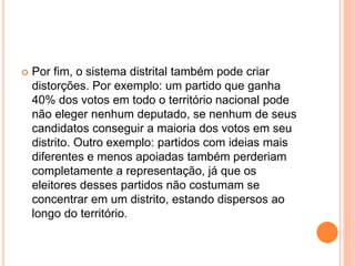  Por fim, o sistema distrital também pode criar
distorções. Por exemplo: um partido que ganha
40% dos votos em todo o território nacional pode
não eleger nenhum deputado, se nenhum de seus
candidatos conseguir a maioria dos votos em seu
distrito. Outro exemplo: partidos com ideias mais
diferentes e menos apoiadas também perderiam
completamente a representação, já que os
eleitores desses partidos não costumam se
concentrar em um distrito, estando dispersos ao
longo do território.
 