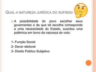 QUAL A NATUREZA JURÍDICA DO SUFRÁGIO?
 A possibilidade do povo escolher seus
governantes e de que tal escolha corresponde
a uma necessidade do Estado, suscitou uma
polêmica em torno da natureza do voto:
1- Função Social
2- Dever eleitoral
3- Direito Público Subjetivo
 