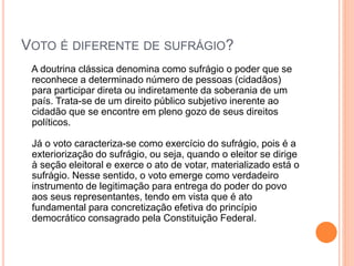 VOTO É DIFERENTE DE SUFRÁGIO?
A doutrina clássica denomina como sufrágio o poder que se
reconhece a determinado número de pessoas (cidadãos)
para participar direta ou indiretamente da soberania de um
país. Trata-se de um direito público subjetivo inerente ao
cidadão que se encontre em pleno gozo de seus direitos
políticos.
Já o voto caracteriza-se como exercício do sufrágio, pois é a
exteriorização do sufrágio, ou seja, quando o eleitor se dirige
à seção eleitoral e exerce o ato de votar, materializado está o
sufrágio. Nesse sentido, o voto emerge como verdadeiro
instrumento de legitimação para entrega do poder do povo
aos seus representantes, tendo em vista que é ato
fundamental para concretização efetiva do princípio
democrático consagrado pela Constituição Federal.
 