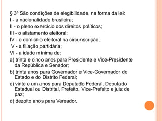 § 3º São condições de elegibilidade, na forma da lei:
I - a nacionalidade brasileira;
II - o pleno exercício dos direitos políticos;
III - o alistamento eleitoral;
IV - o domicílio eleitoral na circunscrição;
V - a filiação partidária;
VI - a idade mínima de:
a) trinta e cinco anos para Presidente e Vice-Presidente
da República e Senador;
b) trinta anos para Governador e Vice-Governador de
Estado e do Distrito Federal;
c) vinte e um anos para Deputado Federal, Deputado
Estadual ou Distrital, Prefeito, Vice-Prefeito e juiz de
paz;
d) dezoito anos para Vereador.
 