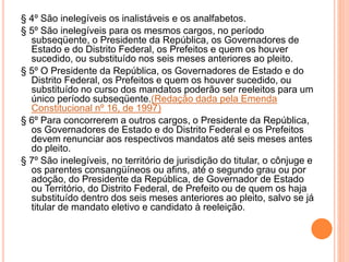 § 4º São inelegíveis os inalistáveis e os analfabetos.
§ 5º São inelegíveis para os mesmos cargos, no período
subseqüente, o Presidente da República, os Governadores de
Estado e do Distrito Federal, os Prefeitos e quem os houver
sucedido, ou substituído nos seis meses anteriores ao pleito.
§ 5º O Presidente da República, os Governadores de Estado e do
Distrito Federal, os Prefeitos e quem os houver sucedido, ou
substituído no curso dos mandatos poderão ser reeleitos para um
único período subseqüente.(Redação dada pela Emenda
Constitucional nº 16, de 1997)
§ 6º Para concorrerem a outros cargos, o Presidente da República,
os Governadores de Estado e do Distrito Federal e os Prefeitos
devem renunciar aos respectivos mandatos até seis meses antes
do pleito.
§ 7º São inelegíveis, no território de jurisdição do titular, o cônjuge e
os parentes consangüíneos ou afins, até o segundo grau ou por
adoção, do Presidente da República, de Governador de Estado
ou Território, do Distrito Federal, de Prefeito ou de quem os haja
substituído dentro dos seis meses anteriores ao pleito, salvo se já
titular de mandato eletivo e candidato à reeleição.
 