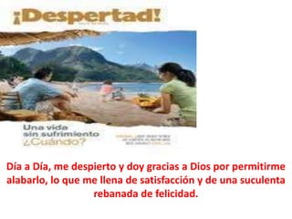 Día a Día, me despierto y doy gracias a Dios por permitirme
alabarlo, lo que me llena de satisfacción y de una suculenta
rebanada de felicidad.
 