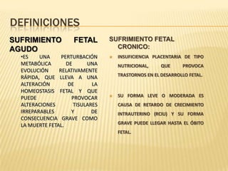 DEFINICIONES
SUFRIMIENTO           FETAL       SUFRIMIENTO FETAL
AGUDO                               CRONICO:
  •ES    UNA     PERTURBACIÓN        INSUFICIENCIA PLACENTARIA DE TIPO
  METABÓLICA       DE      UNA        NUTRICIONAL,     QUE      PROVOCA
  EVOLUCIÓN     RELATIVAMENTE
                                      TRASTORNOS EN EL DESARROLLO FETAL.
  RÁPIDA, QUE LLEVA A UNA
  ALTERACIÓN        DE       LA
  HOMEOSTASIS FETAL Y QUE
  PUEDE              PROVOCAR        SU FORMA LEVE O MODERADA ES
  ALTERACIONES        TISULARES       CAUSA DE RETARDO DE CRECIMIENTO
  IRREPARABLES       Y       DE       INTRAUTERINO (RCIU) Y SU FORMA
  CONSECUENCIA GRAVE COMO
  LA MUERTE FETAL.                    GRAVE PUEDE LLEGAR HASTA EL ÓBITO
                                      FETAL.
 