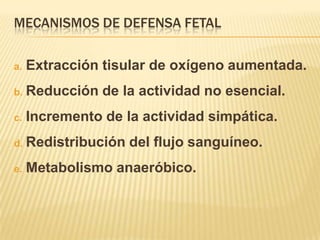 MECANISMOS DE DEFENSA FETAL

a.   Extracción tisular de oxígeno aumentada.
b.   Reducción de la actividad no esencial.
c.   Incremento de la actividad simpática.
d.   Redistribución del flujo sanguíneo.
e.   Metabolismo anaeróbico.
 