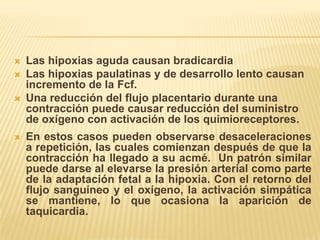    Las hipoxias aguda causan bradicardia
   Las hipoxias paulatinas y de desarrollo lento causan
    incremento de la Fcf.
   Una reducción del flujo placentario durante una
    contracción puede causar reducción del suministro
    de oxígeno con activación de los quimioreceptores.
   En estos casos pueden observarse desaceleraciones
    a repetición, las cuales comienzan después de que la
    contracción ha llegado a su acmé. Un patrón similar
    puede darse al elevarse la presión arterial como parte
    de la adaptación fetal a la hipoxia. Con el retorno del
    flujo sanguíneo y el oxígeno, la activación simpática
    se mantiene, lo que ocasiona la aparición de
    taquicardia.
 