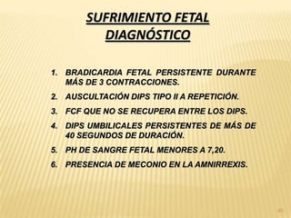 SUFRIMIENTO FETAL
         DIAGNÓSTICO

1. BRADICARDIA FETAL PERSISTENTE DURANTE
   MÁS DE 3 CONTRACCIONES.
2. AUSCULTACIÓN DIPS TIPO II A REPETICIÓN.
3. FCF QUE NO SE RECUPERA ENTRE LOS DIPS.
4. DIPS UMBILICALES PERSISTENTES DE MÁS DE
   40 SEGUNDOS DE DURACIÓN.
5. PH DE SANGRE FETAL MENORES A 7,20.
6. PRESENCIA DE MECONIO EN LA AMNIRREXIS.




                                             40
 