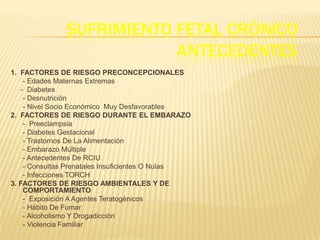 SUFRIMIENTO FETAL CRÓNICO
                           ANTECEDENTES
1. FACTORES DE RIESGO PRECONCEPCIONALES
     - Edades Maternas Extremas
    - Diabetes
     - Desnutrición
     - Nivel Socio Económico Muy Desfavorables
2. FACTORES DE RIESGO DURANTE EL EMBARAZO
     - Preeclampsia
     - Diabetes Gestacional
     - Trastornos De La Alimentación
     - Embarazo Múltiple
     - Antecedentes De RCIU
     - Consultas Prenatales Insuficientes O Nulas
     - Infecciones TORCH
3. FACTORES DE RIESGO AMBIENTALES Y DE
     COMPORTAMIENTO
     - Exposición A Agentes Teratogénicos
     - Hábito De Fumar
     - Alcoholismo Y Drogadicción
     - Violencia Familiar
 