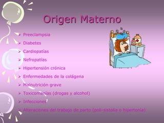 Origen Materno
 Preeclampsia
 Diabetes
 Cardiopatías
 Nefropatías
 Hipertensión crónica
 Enfermedades de la colágena
 Malnutrición grave
 Toxicomanías (drogas y alcohol)
 Infecciones
 Alteraciones del trabajo de parto (poli-sistolia o hipertonía)
 