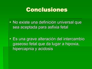 Conclusiones
 No existe una definición universal que
sea aceptada para asfixia fetal
 Es una grave alteración del intercambio
gaseoso fetal que da lugar a hipoxia,
hipercapnia y acidosis
 