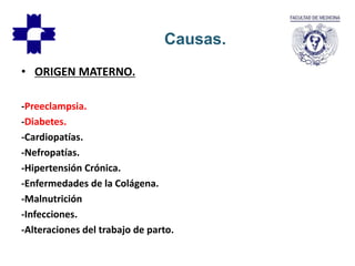• ORIGEN MATERNO.
-Preeclampsia.
-Diabetes.
-Cardiopatías.
-Nefropatías.
-Hipertensión Crónica.
-Enfermedades de la Colágena.
-Malnutrición
-Infecciones.
-Alteraciones del trabajo de parto.
Causas.
 