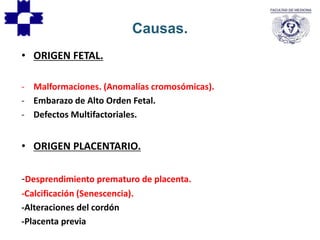 • ORIGEN FETAL.
- Malformaciones. (Anomalías cromosómicas).
- Embarazo de Alto Orden Fetal.
- Defectos Multifactoriales.
• ORIGEN PLACENTARIO.
-Desprendimiento prematuro de placenta.
-Calcificación (Senescencia).
-Alteraciones del cordón
-Placenta previa
Causas.
 
