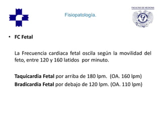 Fisiopatología.
• FC Fetal
La Frecuencia cardiaca fetal oscila según la movilidad del
feto, entre 120 y 160 latidos por minuto.
Taquicardia Fetal por arriba de 180 lpm. (OA. 160 lpm)
Bradicardia Fetal por debajo de 120 lpm. (OA. 110 lpm)
 