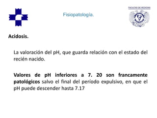 Fisiopatología.
Acidosis.
La valoración del pH, que guarda relación con el estado del
recién nacido.
Valores de pH inferiores a 7. 20 son francamente
patológicos salvo el final del período expulsivo, en que el
pH puede descender hasta 7.17
 