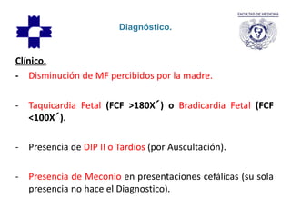 Diagnóstico.
Clínico.
- Disminución de MF percibidos por la madre.
- Taquicardia Fetal (FCF >180X´) o Bradicardia Fetal (FCF
<100X´).
- Presencia de DIP II o Tardíos (por Auscultación).
- Presencia de Meconio en presentaciones cefálicas (su sola
presencia no hace el Diagnostico).
 
