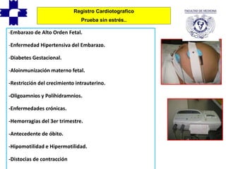 -Embarazo de Alto Orden Fetal.
-Enfermedad Hipertensiva del Embarazo.
-Diabetes Gestacional.
-Aloinmunización materno fetal.
-Restricción del crecimiento intrauterino.
-Oligoamnios y Polihidramnios.
-Enfermedades crónicas.
-Hemorragias del 3er trimestre.
-Antecedente de óbito.
-Hipomotilidad e Hipermotilidad.
-Distocias de contracción
Registro Cardiotografico
Prueba sin estrés..
 