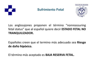 Los anglosajones proponen el término “nonreassuring
fetal status” que al español quiere decir ESTADO FETAL NO
TRANQUILIZADOR.
Españoles creen que el termino más adecuado sea Riesgo
de daño hipóxico.
El término más aceptado es BAJA RESERVA FETAL.
Sufrimiento Fetal
 