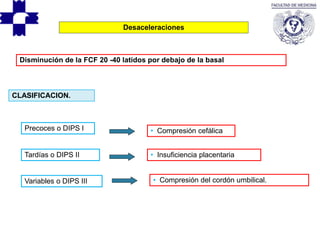Desaceleraciones
Disminución de la FCF 20 -40 latidos por debajo de la basal
Precoces o DIPS I
Variables o DIPS III
Tardías o DIPS II
CLASIFICACION.
• Compresión cefálica
• Insuficiencia placentaria
• Compresión del cordón umbilical.
 