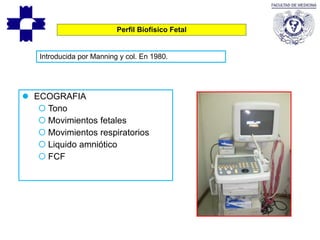Perfil Biofísico Fetal
Introducida por Manning y col. En 1980.
 ECOGRAFIA
 Tono
 Movimientos fetales
 Movimientos respiratorios
 Liquido amniótico
 FCF
 