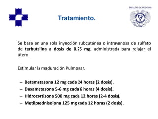 Se basa en una sola inyección subcutánea o intravenosa de sulfato
de terbutalina a dosis de 0.25 mg, administrada para relajar el
útero.
Estimular la maduración Pulmonar.
– Betametasona 12 mg cada 24 horas (2 dosis).
– Dexametasona 5-6 mg cada 6 horas (4 dosis).
– Hidrocortisona 500 mg cada 12 horas (2-4 dosis).
– Metilprednisolona 125 mg cada 12 horas (2 dosis).
Tratamiento.
 