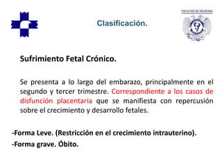 Sufrimiento Fetal Crónico.
Se presenta a lo largo del embarazo, principalmente en el
segundo y tercer trimestre. Correspondiente a los casos de
disfunción placentaria que se manifiesta con repercusión
sobre el crecimiento y desarrollo fetales.
-Forma Leve. (Restricción en el crecimiento intrauterino).
-Forma grave. Óbito.
Clasificación.
 