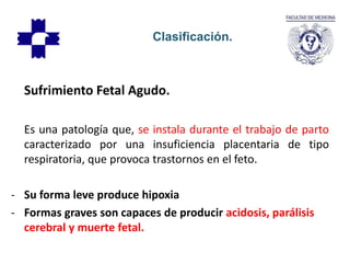 Sufrimiento Fetal Agudo.
Es una patología que, se instala durante el trabajo de parto
caracterizado por una insuficiencia placentaria de tipo
respiratoria, que provoca trastornos en el feto.
- Su forma leve produce hipoxia
- Formas graves son capaces de producir acidosis, parálisis
cerebral y muerte fetal.
Clasificación.
 