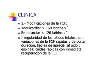 CLINICA 
 1.- Modificaciones de la FCF: 
 Taquicardia:  160 latidos x´ 
 Bradicardia:  112200 llaattiiddooss xx´ 
 Irregularidad de los latidos fetales: son 
variaciones de la FCF rápidas y de corta 
duración, fáciles de apreciar al oído : 
espigas: caídas rápidas con inmediata 
recuperación de la FCF. 
 