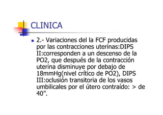 CLINICA 
 2.- Variaciones del la FCF producidas 
por las contracciones uterinas:DIPS 
II:corresponden a un descenso de la 
PO2, que después ddee llaa ccoonnttrraacccciióónn 
uterina disminuye por debajo de 
18mmHg(nivel crítico de PO2), DIPS 
III:oclusión transitoria de los vasos 
umbilicales por el útero contraído:  de 
40”. 
 