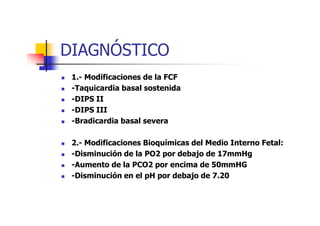 DIAGNÓSTICO 
 1.- Modificaciones de la FCF 
 -Taquicardia basal sostenida 
 -DIPS II 
 --DDIIPPSS IIIIII 
 -Bradicardia basal severa 
 2.- Modificaciones Bioquímicas del Medio Interno Fetal: 
 -Disminución de la PO2 por debajo de 17mmHg 
 -Aumento de la PCO2 por encima de 50mmHG 
 -Disminución en el pH por debajo de 7.20 
 