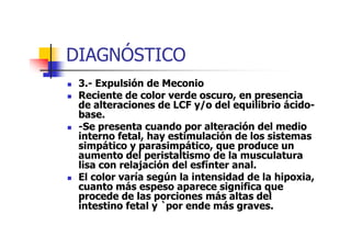 DIAGNÓSTICO 
 3.- Expulsión de Meconio 
 Reciente de color verde oscuro, en presencia 
de alteraciones de LCF y/o del equilibrio ácido-base. 
-Se presenta cuando por alteración  ddeell mmeeddiioo 
interno fetal, hay estimulación de los sistemas 
simpático y parasimpático, que produce un 
aumento del peristaltismo de la musculatura 
lisa con relajación del esfínter anal. 
 El color varía según la intensidad de la hipoxia, 
cuanto más espeso aparece significa que 
procede de las porciones más altas del 
intestino fetal y `por ende más graves. 
 