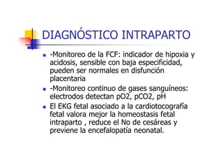 DIAGNÓSTICO INTRAPARTO 
 -Monitoreo de la FCF: indicador de hipoxia y 
acidosis, sensible con baja especificidad, 
pueden ser normales en disfunción 
ppllaacceennttaarriiaa 
 -Monitoreo continuo de gases sanguíneos: 
electrodos detectan pO2, pCO2, pH 
 El EKG fetal asociado a la cardiotocografía 
fetal valora mejor la homeostasis fetal 
intraparto , reduce el No de cesáreas y 
previene la encefalopatía neonatal. 
 