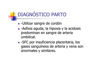 DIAGNÓSTICO PARTO 
 -Utilizar sangre de cordón 
 -Asfixia aguda, la hipoxia y la acidosis 
predominan en ssaannggrree ddee aarrtteerriiaa 
umbilical. 
 -SFC por insuficiencia placentaria, los 
gases sanguíneos de arteria y vena son 
anormales y similares. 
 