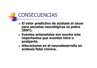CONSECUENCIAS 
 El valor predictivo de aacciiddoossiiss aall nnaacceerr 
ppaarraa sseeccuueellaass nneeuurroollóóggiiccaass eess ppoobbrree 
((RRNNTT)).. 
 EEEEvvvveeeennnnttttoooossss aaaannnntttteeeennnnaaaattttaaaalllleeeessss ssssoooonnnn mmmmuuuucccchhhhoooo mmmmáááássss 
iimmppoorrttaanntteess qquuee eevveennttooss iinnttrraa oo 
ppoossttppaarrttoo.. 
 AAlltteerraacciioonneess eenn eell nneeuurrooddeessaarrrroolllloo eenn 
aacciiddoossiiss ffeettaall ccrróónniiccaa.. 
 
