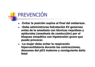 PREVENCIÓN 
 -Evitar la posición supina al final del embarazo. 
 -Debe administrarse hidratación EV generosa 
antes de la anestesia con técnicas raquídeas y 
epidurales (anestesia de ccoonndduucccciióónn)) ppoorr eell 
bloqueo simpático con hipotensión grave que 
puede provocar. 
 -La mujer debe evitar la respiración 
hiperventilatoria durante las contracciones, 
descenso del pO2 materno y consiguiente daño 
fetal 
 