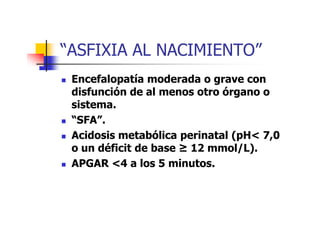 “ASFIXIA AL NACIMIENTO” 
 Encefalopatía moderada o grave con 
disfunción de al menos otro órgano o 
sistema. 
 ““SSFFAA””.. 
 Acidosis metabólica perinatal (pH 7,0 
o un déficit de base K 12 mmol/L). 
 APGAR 4 a los 5 minutos. 
 