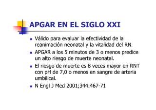 APGAR EENN EELL SSIIGGLLOO XXXXII 
 VVáálliiddoo ppaarraa eevvaalluuaarr llaa eeffeeccttiivviiddaadd ddee llaa 
rreeaanniimmaacciióónn nneeoonnaattaall yy llaa vviittaalliiddaadd ddeell RRNN. 
 AAPPGGAARR aa llooss 55 mmiinnuuttooss ddee 33 oo mmeennooss pprreeddiiccee 
uuuunnnn aaaallllttttoooo rrrriiiieeeessssggggoooo ddddeeee mmmmuuuueeeerrrrtttteeee nnnneeeeoooonnnnaaaattttaaaallll. 
 EEll rriieessggoo ddee mmuueerrttee eess 88 vveecceess mmaayyoorr eenn RRNNTT 
ccoonn ppHH ddee 77,,00 oo mmeennooss eenn ssaannggrree ddee aarrtteerriiaa 
uummbbiilliiccaall. 
 NN EEnnggll JJ MMeedd 22000011;;334444::446677-7711 
 